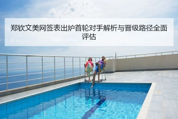 郑钦文美网签表出炉首轮对手解析与晋级路径全面评估