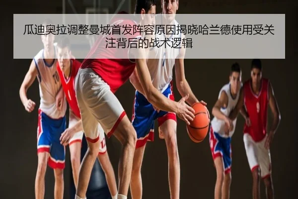 瓜迪奥拉调整曼城首发阵容原因揭晓哈兰德使用受关注背后的战术逻辑
