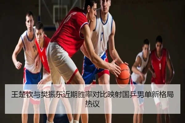 王楚钦与樊振东近期胜率对比映射国乒男单新格局热议