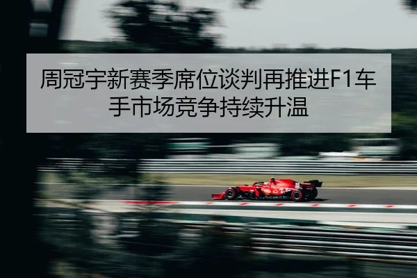 周冠宇新赛季席位谈判再推进F1车手市场竞争持续升温